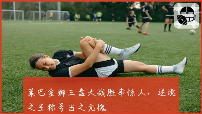 莱巴金娜三盘大战胜率惊人,逆境之王称号当之无愧