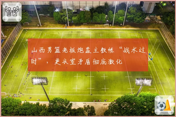 山西男篮老板炮轰主教练“战术过时”,更衣室矛盾彻底激化