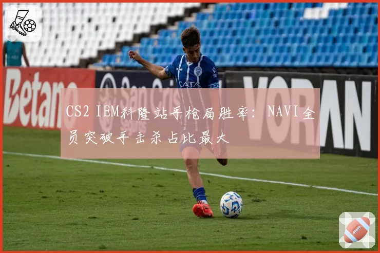 CS2 IEM科隆站手枪局胜率：NAVI全员突破手击杀占比最大