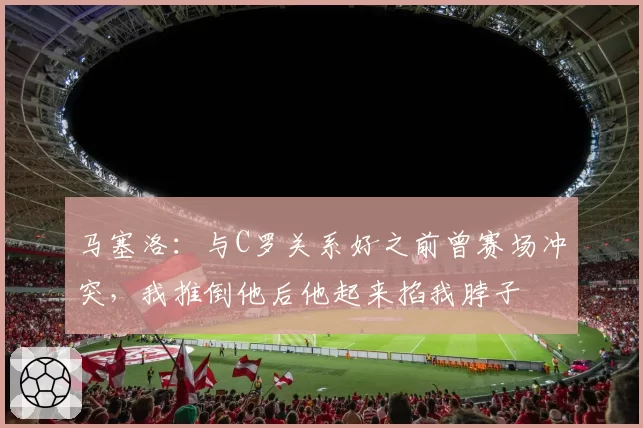 马塞洛：与C罗关系好之前曾赛场冲突，我推倒他后他起来掐我脖子