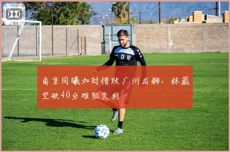 南京同曦加时惜败广州龙狮，林葳空砍40分难阻失利