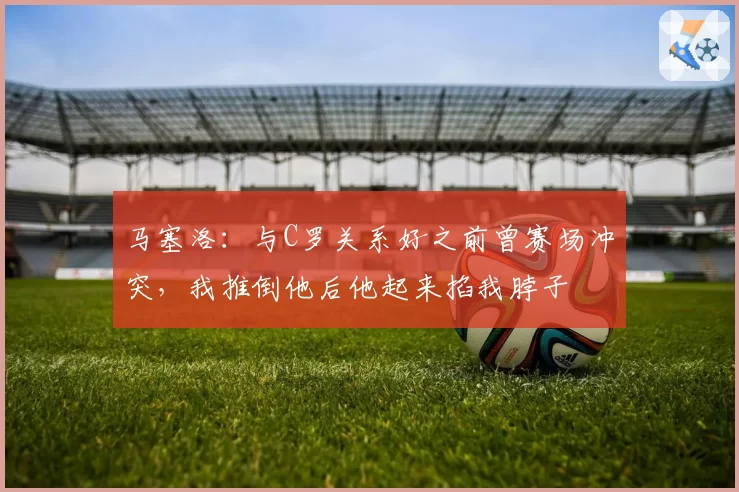 马塞洛：与C罗关系好之前曾赛场冲突，我推倒他后他起来掐我脖子