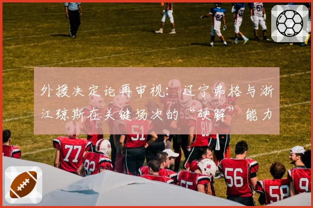 外援决定论再审视:辽宁弗格与浙江琼斯在关键场次的“硬解”能力数据对比