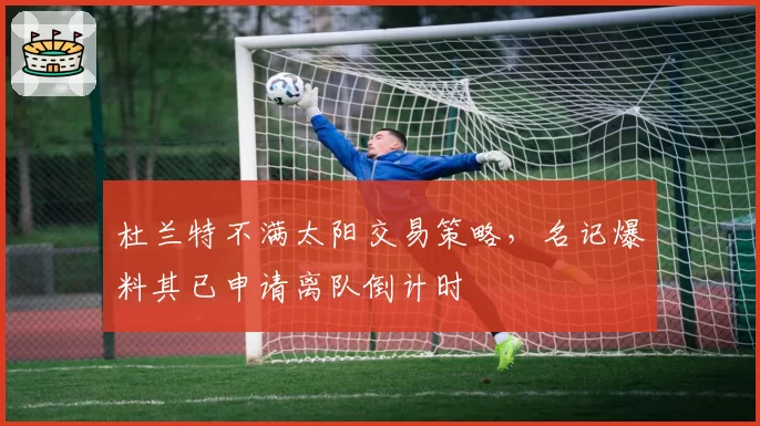 杜兰特不满太阳交易策略,名记爆料其已申请离队倒计时
