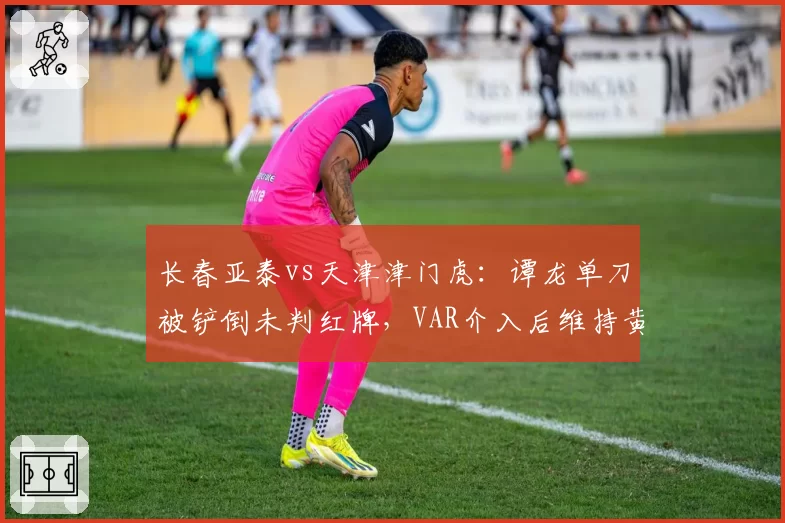 长春亚泰vs天津津门虎:谭龙单刀被铲倒未判红牌,VAR介入后维持黄牌决定