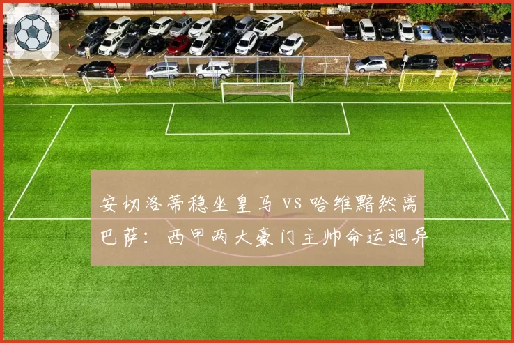 安切洛蒂稳坐皇马 vs 哈维黯然离巴萨：西甲两大豪门主帅命运迥异