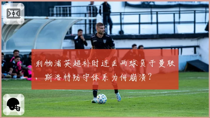 利物浦英超补时连丢两球负于曼联，斯洛特防守体系为何崩溃？