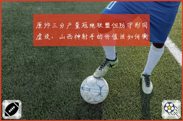 原帅三分产量冠绝联盟但防守形同虚设，山西神射手的价值该如何衡量？