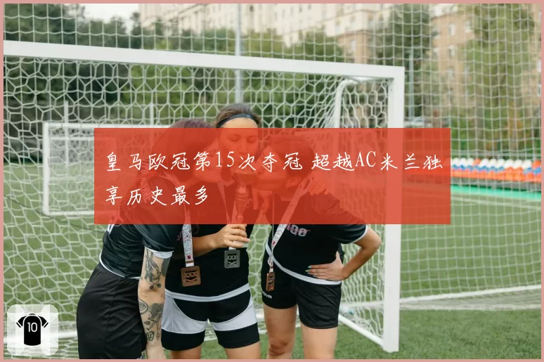 皇马欧冠第15次夺冠 超越AC米兰独享历史最多