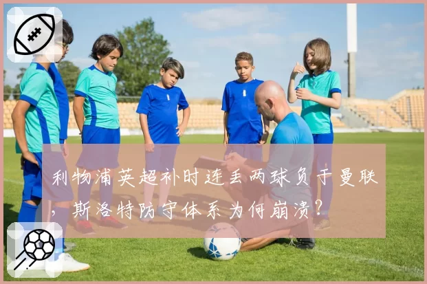 利物浦英超补时连丢两球负于曼联，斯洛特防守体系为何崩溃？