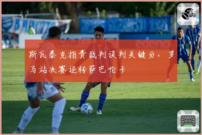 斯瓦泰克指责裁判误判关键分，罗马站决赛逆转萨巴伦卡