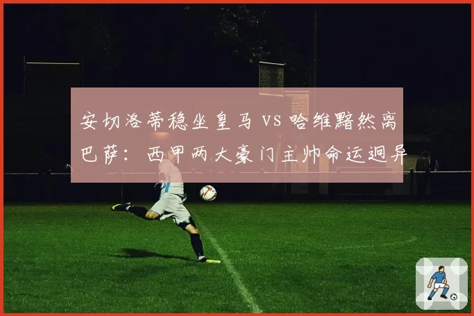 安切洛蒂稳坐皇马 vs 哈维黯然离巴萨：西甲两大豪门主帅命运迥异