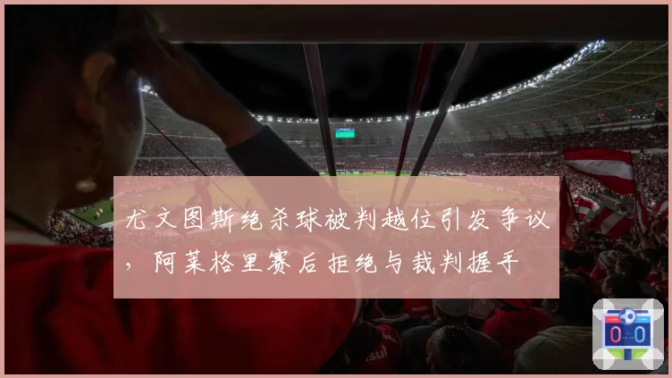 尤文图斯绝杀球被判越位引发争议,阿莱格里赛后拒绝与裁判握手