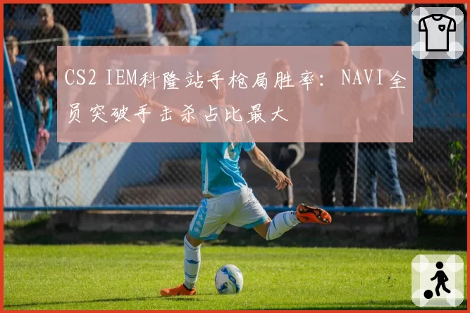 CS2 IEM科隆站手枪局胜率：NAVI全员突破手击杀占比最大