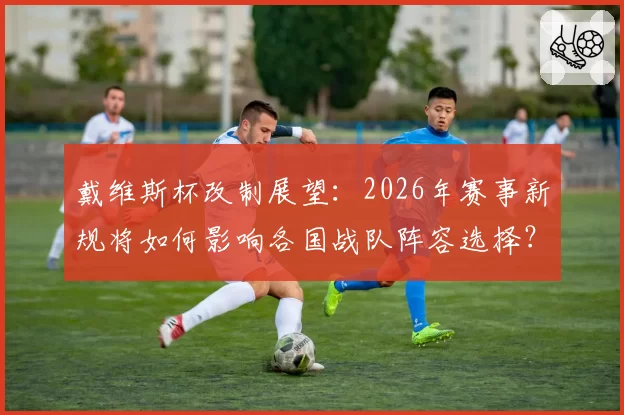 戴维斯杯改制展望：2026年赛事新规将如何影响各国战队阵容选择？