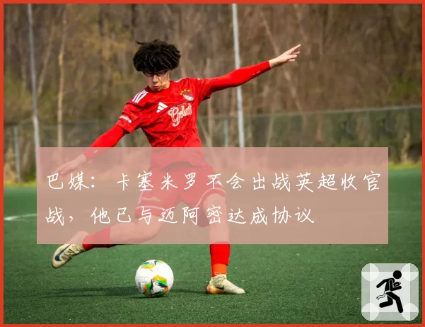 巴媒:卡塞米罗不会出战英超收官战,他已与迈阿密达成协议