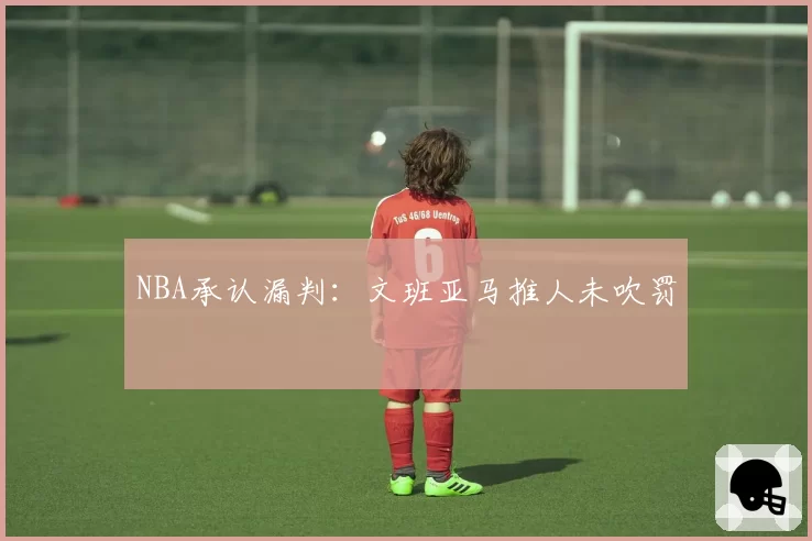 NBA承认漏判：文班亚马推人未吹罚