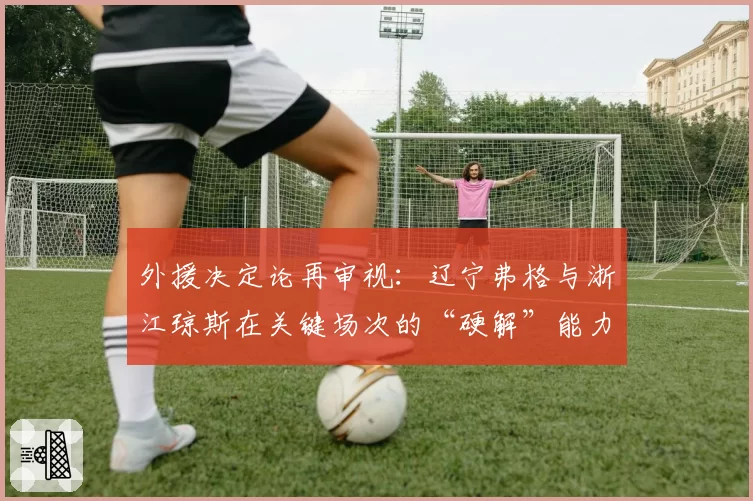 外援决定论再审视:辽宁弗格与浙江琼斯在关键场次的“硬解”能力数据对比