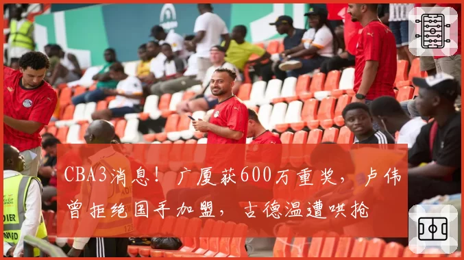 CBA3消息！广厦获600万重奖，卢伟曾拒绝国手加盟，古德温遭哄抢