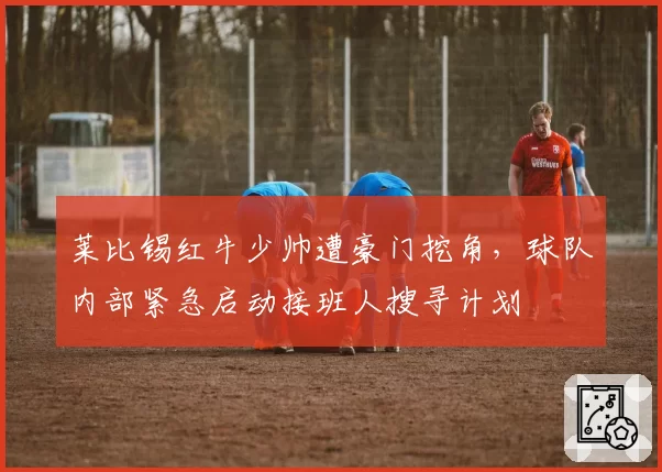 莱比锡红牛少帅遭豪门挖角，球队内部紧急启动接班人搜寻计划