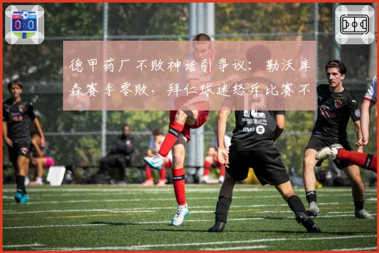 德甲药厂不败神话引争议：勒沃库森赛季零败，拜仁球迷怒斥比赛不公平