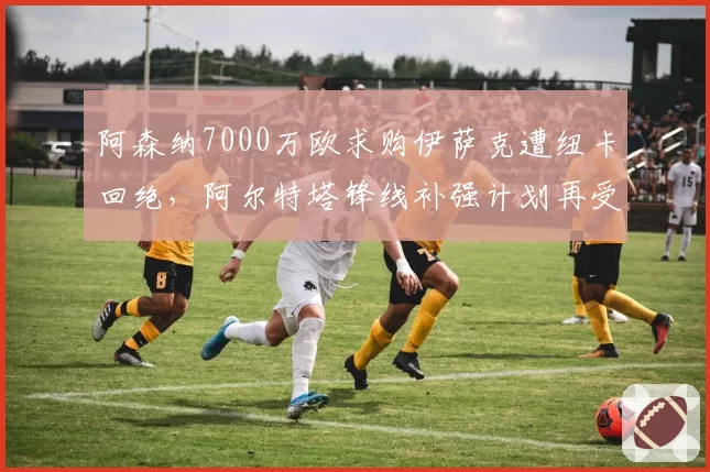 阿森纳7000万欧求购伊萨克遭纽卡回绝，阿尔特塔锋线补强计划再受阻