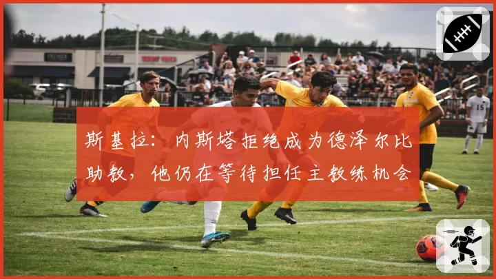 斯基拉：内斯塔拒绝成为德泽尔比助教，他仍在等待担任主教练机会