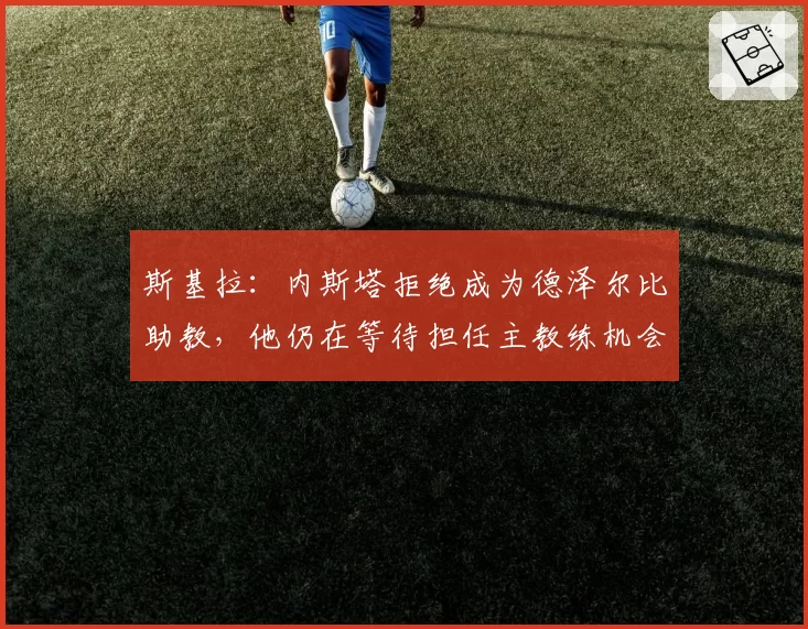 斯基拉：内斯塔拒绝成为德泽尔比助教，他仍在等待担任主教练机会
