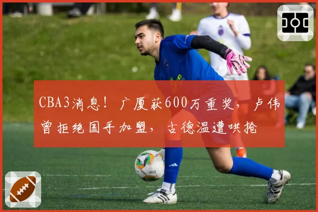 CBA3消息！广厦获600万重奖，卢伟曾拒绝国手加盟，古德温遭哄抢