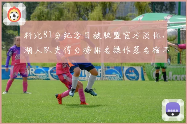 科比81分纪念日被联盟官方淡化,湖人队史得分榜排名操作惹名宿不满