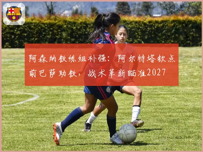 阿森纳教练组补强：阿尔特塔钦点前巴萨助教，战术革新瞄准2027