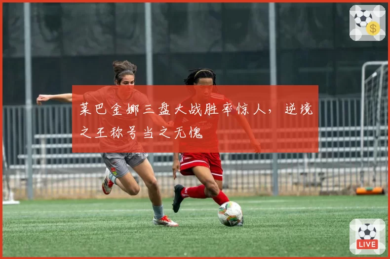 莱巴金娜三盘大战胜率惊人,逆境之王称号当之无愧