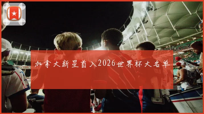 加拿大新星首入2026世界杯大名单