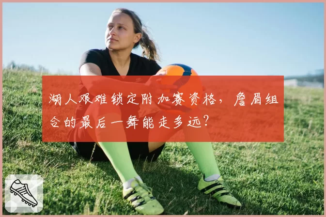 湖人艰难锁定附加赛资格，詹眉组合的最后一舞能走多远？