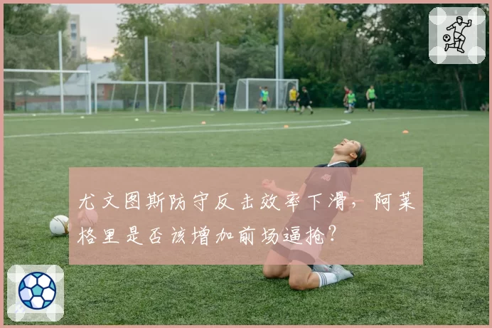 尤文图斯防守反击效率下滑,阿莱格里是否该增加前场逼抢?