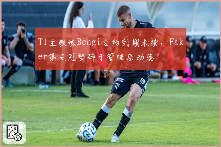 T1主教练Bengi合约到期未续，Faker第五冠梦碎于管理层动荡？