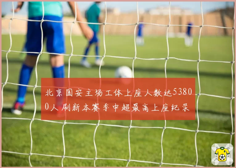 北京国安主场工体上座人数达53800人 刷新本赛季中超最高上座纪录
