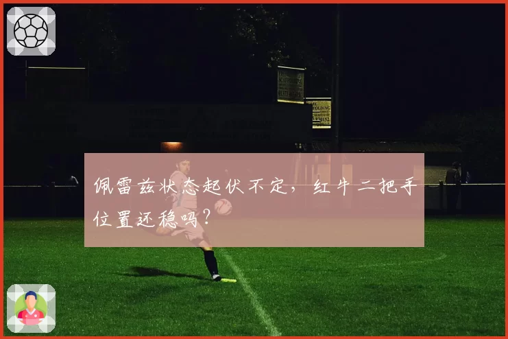 佩雷兹状态起伏不定,红牛二把手位置还稳吗?
