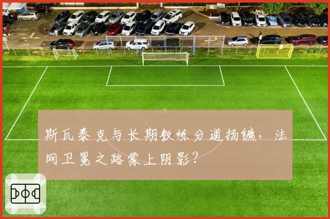 斯瓦泰克与长期教练分道扬镳，法网卫冕之路蒙上阴影？