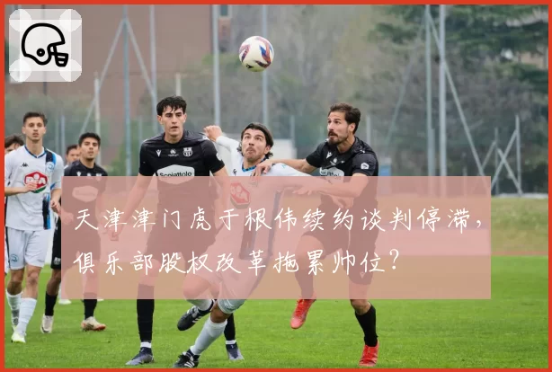 天津津门虎于根伟续约谈判停滞，俱乐部股权改革拖累帅位？