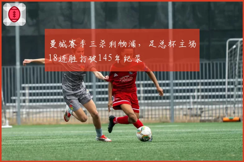 曼城赛季三杀利物浦,足总杯主场18连胜打破145年纪录