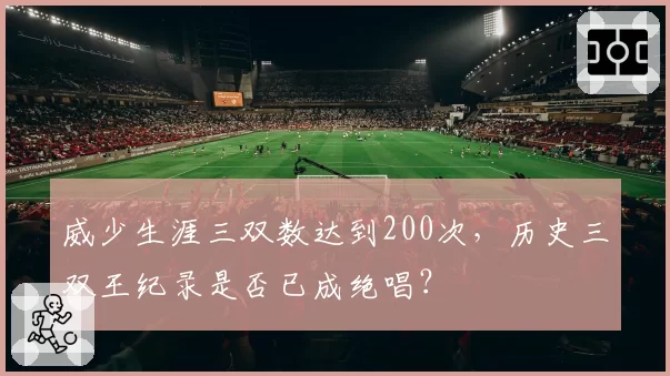 威少生涯三双数达到200次,历史三双王纪录是否已成绝唱?