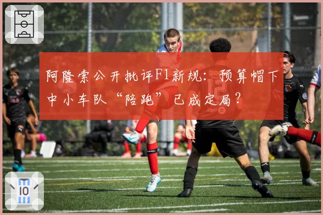 阿隆索公开批评F1新规：预算帽下中小车队“陪跑”已成定局？