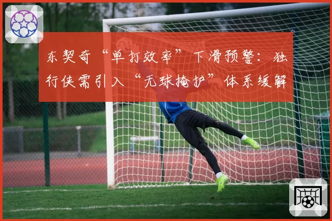 东契奇“单打效率”下滑预警:独行侠需引入“无球掩护”体系缓解持球压力