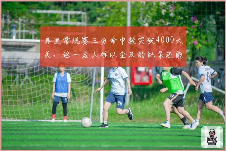 库里常规赛三分命中数突破4000大关,这一后人难以企及的纪录还能保持多久?
