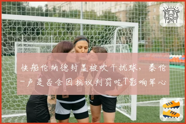 快船伦纳德封盖被吹干扰球，泰伦-卢是否会因抗议判罚吃T影响军心？