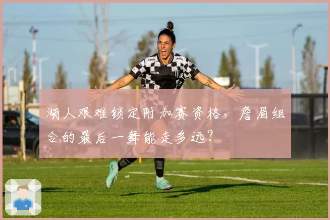 湖人艰难锁定附加赛资格，詹眉组合的最后一舞能走多远？