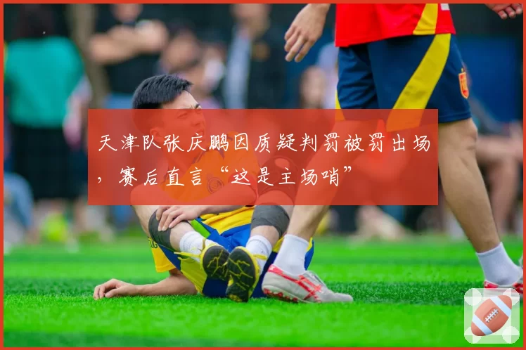天津队张庆鹏因质疑判罚被罚出场，赛后直言“这是主场哨”